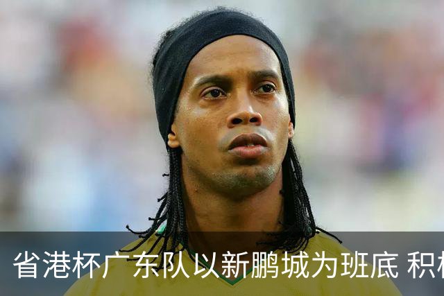 省港杯广东队以新鹏城为班底 积极协调拜合拉木参赛